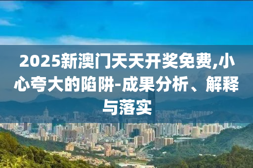 2025新澳门天天开奖免费,小心夸大的陷阱-成果分析、解释与落实