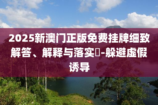 2025新澳门正版免费挂牌细致解答、解释与落实​-躲避虚假诱导
