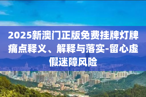 2025新澳门正版免费挂牌灯牌痛点释义、解释与落实-留心虚假迷障风险