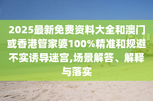 2025最新免费资料大全和澳门或香港管家婆100%精准和规避不实诱导迷宫,场景解答、解释与落实