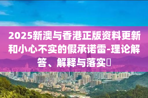 2025新澳与香港正版资料更新和小心不实的假承诺雷-理论解答、解释与落实​