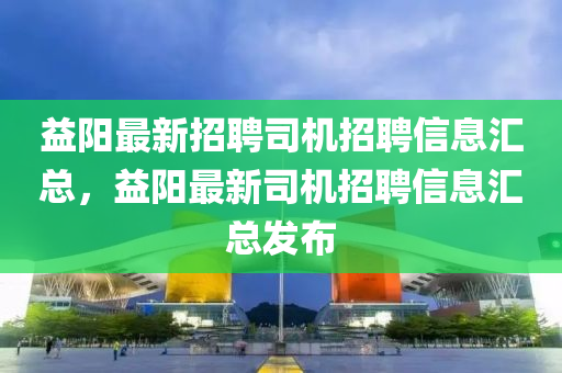 益阳最新招聘司机招聘信息汇总，益阳最新司机招聘信息汇总发布
