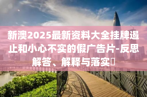 新澳2025最新资料大全挂牌遏止和小心不实的假广告片-反思解答、解释与落实​