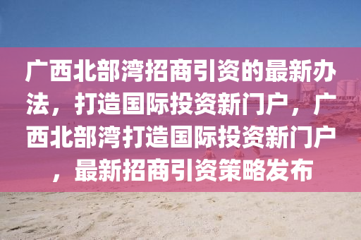 广西北部湾招商引资的最新办法，打造国际投资新门户，广西北部湾打造国际投资新门户，最新招商引资策略发布