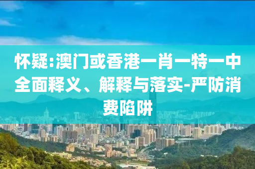 怀疑:澳门或香港一肖一特一中全面释义、解释与落实-严防消费陷阱