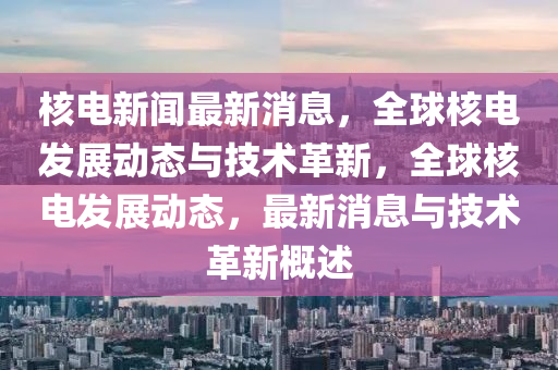 核电新闻最新消息，全球核电发展动态与技术革新，全球核电发展动态，最新消息与技术革新概述