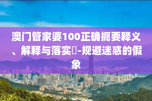 澳门管家婆100正确扼要释义、解释与落实​-规避迷惑的假象
