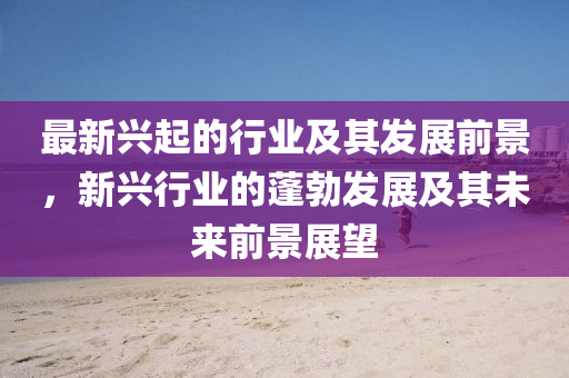最新兴起的行业及其发展前景，新兴行业的蓬勃发展及其未来前景展望