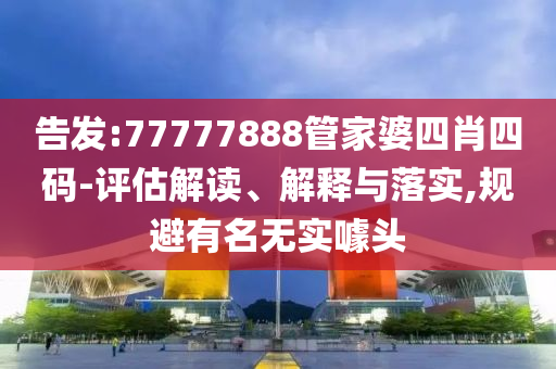 告发:77777888管家婆四肖四码-评估解读、解释与落实,规避有名无实噱头