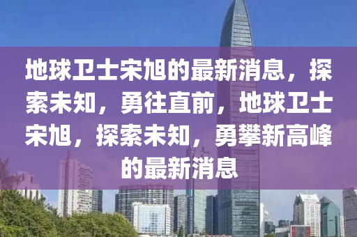 地球卫士宋旭的最新消息，探索未知，勇往直前，地球卫士宋旭，探索未知，勇攀新高峰的最新消息