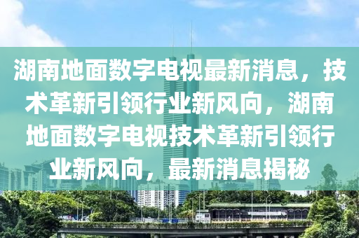 湖南地面数字电视最新消息，技术革新引领行业新风向，湖南地面数字电视技术革新引领行业新风向，最新消息揭秘