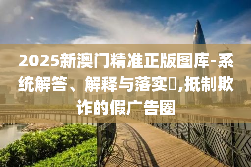 2025新澳门精准正版图库-系统解答、解释与落实​,抵制欺诈的假广告圈