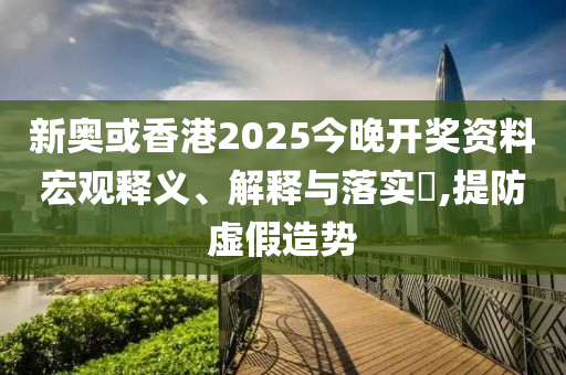 新奥或香港2025今晚开奖资料宏观释义、解释与落实​,提防虚假造势
