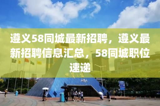 遵义58同城最新招聘，遵义最新招聘信息汇总，58同城职位速递