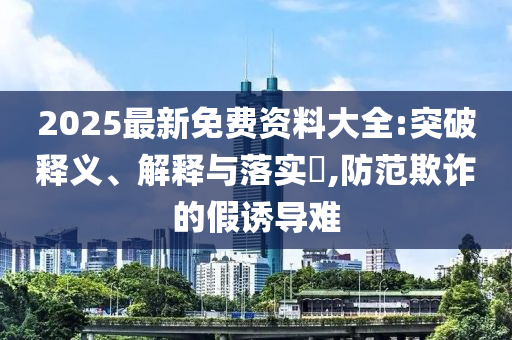 2025最新免费资料大全:突破释义、解释与落实​,防范欺诈的假诱导难