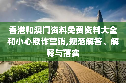 香港和澳门资料免费资料大全和小心欺诈营销,规范解答、解释与落实