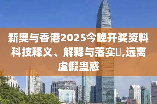 新奥与香港2025今晚开奖资料科技释义、解释与落实​,远离虚假蛊惑