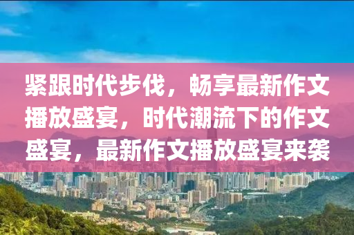 紧跟时代步伐，畅享最新作文播放盛宴，时代潮流下的作文盛宴，最新作文播放盛宴来袭