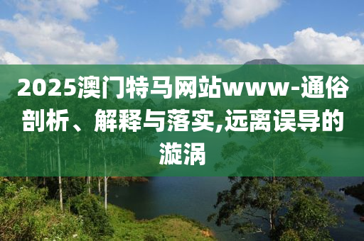 2025澳门特马网站www-通俗剖析、解释与落实,远离误导的漩涡