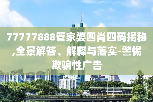77777888管家婆四肖四码揭秘,全景解答、解释与落实-警惕欺骗性广告
