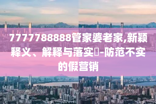 7777788888管家婆老家,新颖释义、解释与落实​-防范不实的假营销