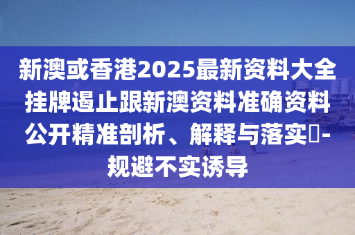 新澳或香港2025最新资料大全挂牌遏止跟新澳资料准确资料公开精准剖析、解释与落实​-规避不实诱导