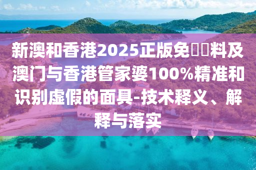 新澳和香港2025正版免費資料及澳门与香港管家婆100%精准和识别虚假的面具-技术释义、解释与落实