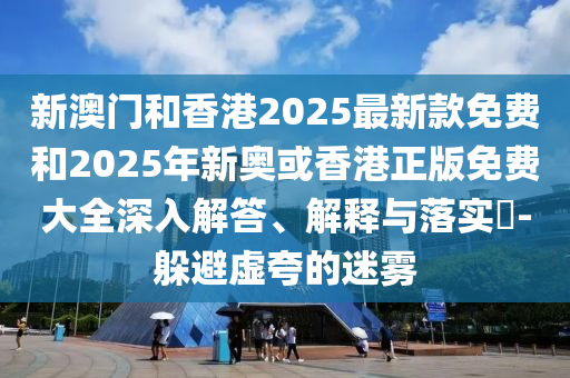 新澳门和香港2025最新款免费和2025年新奥或香港正版免费大全深入解答、解释与落实​-躲避虚夸的迷雾