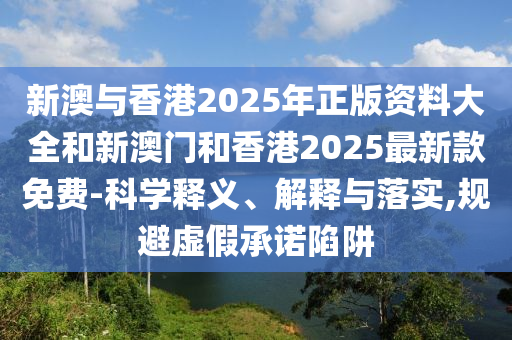 新澳与香港2025年正版资料大全和新澳门和香港2025最新款免费-科学释义、解释与落实,规避虚假承诺陷阱