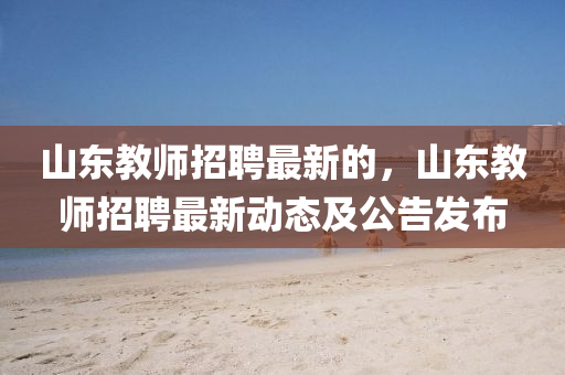 山东教师招聘最新的，山东教师招聘最新动态及公告发布