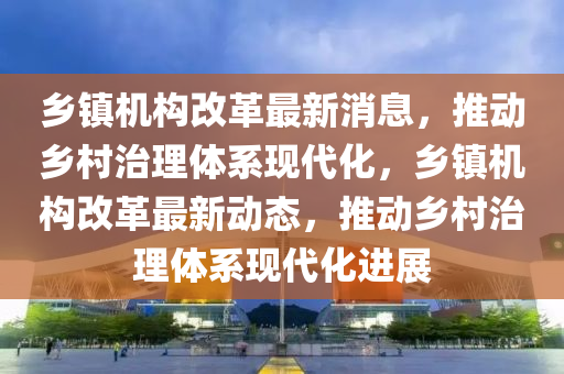 乡镇机构改革最新消息，推动乡村治理体系现代化，乡镇机构改革最新动态，推动乡村治理体系现代化进展