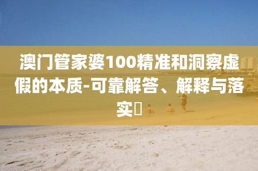 澳门管家婆100精准和洞察虚假的本质-可靠解答、解释与落实​
