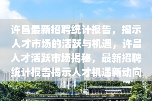 许昌最新招聘统计报告，揭示人才市场的活跃与机遇，许昌人才活跃市场揭秘，最新招聘统计报告揭示人才机遇新动向