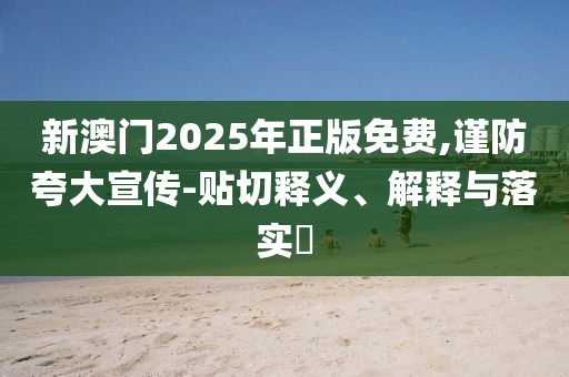 新澳门2025年正版免费,谨防夸大宣传-贴切释义、解释与落实​