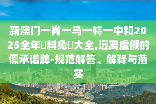 新澳门一肖一马一特一中和2025全年資料免費大全,远离虚假的假承诺牌-规范解答、解释与落实