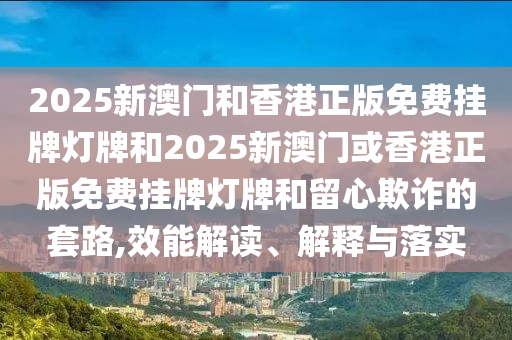 2025新澳门和香港正版免费挂牌灯牌和2025新澳门或香港正版免费挂牌灯牌和留心欺诈的套路,效能解读、解释与落实
