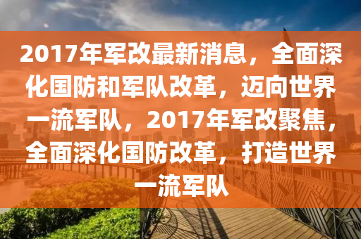 2017年军改最新消息，全面深化国防和军队改革，迈向世界一流军队，2017年军改聚焦，全面深化国防改革，打造世界一流军队