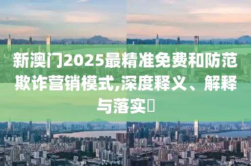 新澳门2025最精准免费和防范欺诈营销模式,深度释义、解释与落实​