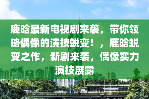 鹿晗最新电视剧来袭，带你领略偶像的演技蜕变！，鹿晗蜕变之作，新剧来袭，偶像实力演技展露