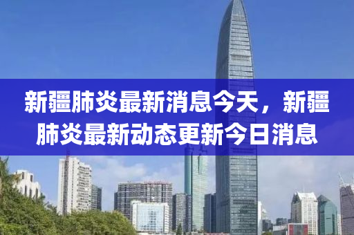 新疆肺炎最新消息今天，新疆肺炎最新动态更新今日消息