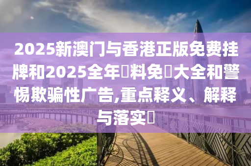 2025新澳门与香港正版免费挂牌和2025全年資料免費大全和警惕欺骗性广告,重点释义、解释与落实​