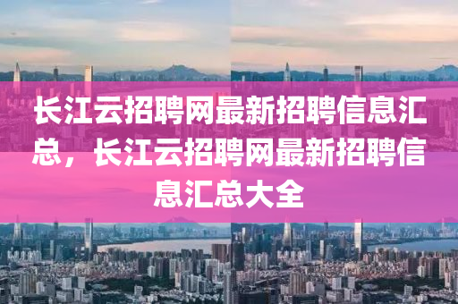 长江云招聘网最新招聘信息汇总，长江云招聘网最新招聘信息汇总大全