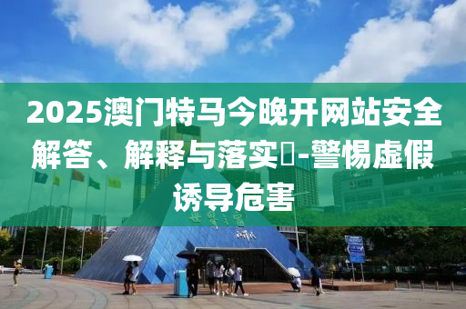 2025澳门特马今晚开网站安全解答、解释与落实​-警惕虚假诱导危害