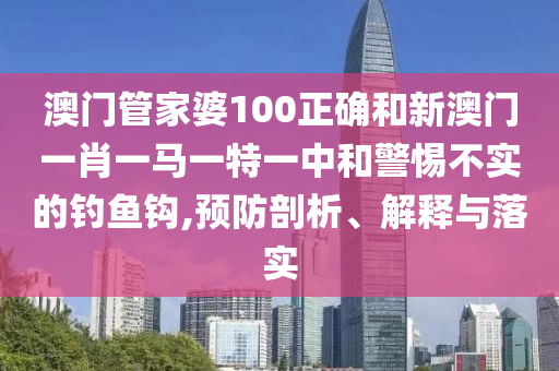 澳门管家婆100正确和新澳门一肖一马一特一中和警惕不实的钓鱼钩,预防剖析、解释与落实