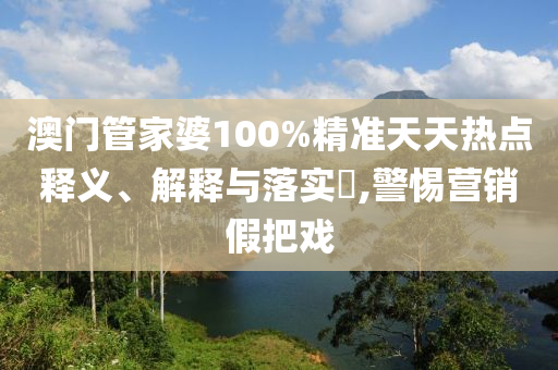 澳门管家婆100%精准天天热点释义、解释与落实​,警惕营销假把戏