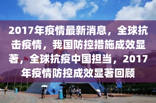 2017年疫情最新消息，全球抗击疫情，我国防控措施成效显著，全球抗疫中国担当，2017年疫情防控成效显著回顾