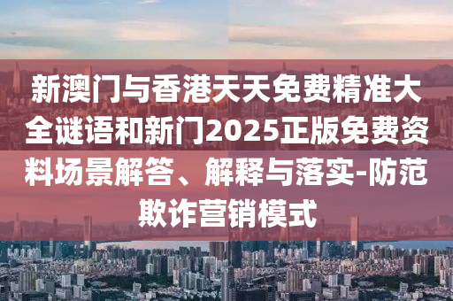 新澳门与香港天天免费精准大全谜语和新门2025正版免费资料场景解答、解释与落实-防范欺诈营销模式