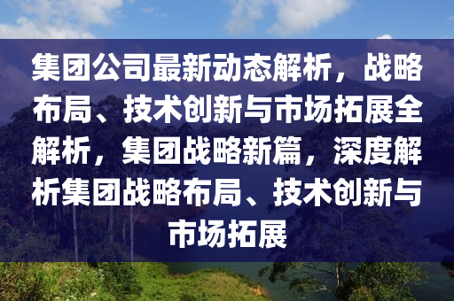 集团公司最新动态解析，战略布局、技术创新与市场拓展全解析，集团战略新篇，深度解析集团战略布局、技术创新与市场拓展