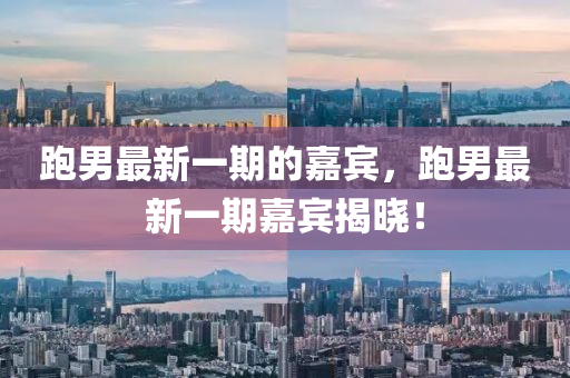 跑男最新一期的嘉宾，跑男最新一期嘉宾揭晓！