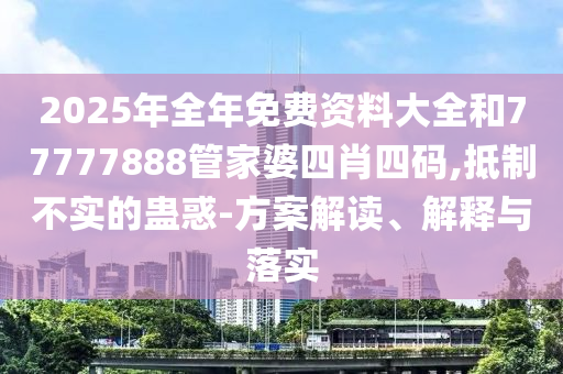 2025年全年免费资料大全和77777888管家婆四肖四码,抵制不实的蛊惑-方案解读、解释与落实